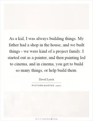 As a kid, I was always building things. My father had a shop in the house, and we built things - we were kind of a project family. I started out as a painter, and then painting led to cinema, and in cinema, you get to build so many things, or help build them Picture Quote #1
