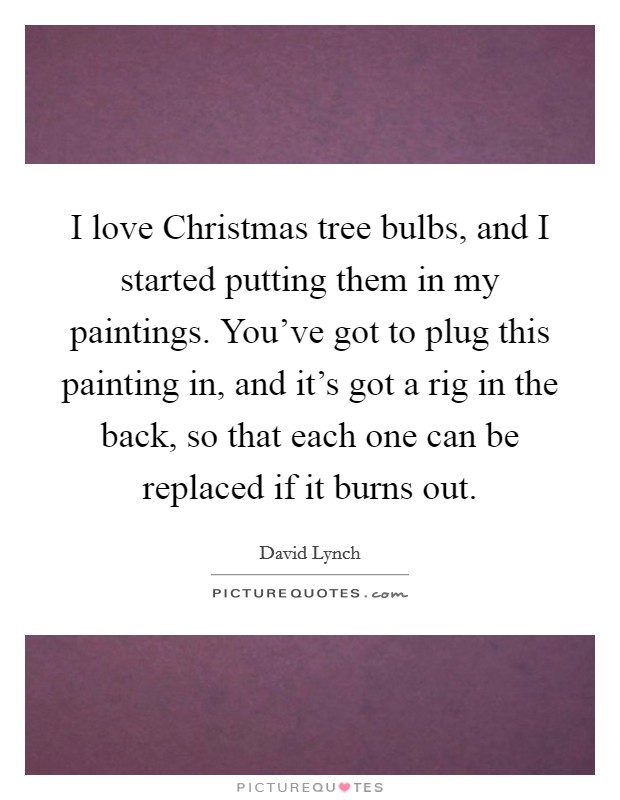 I love Christmas tree bulbs, and I started putting them in my paintings. You've got to plug this painting in, and it's got a rig in the back, so that each one can be replaced if it burns out Picture Quote #1