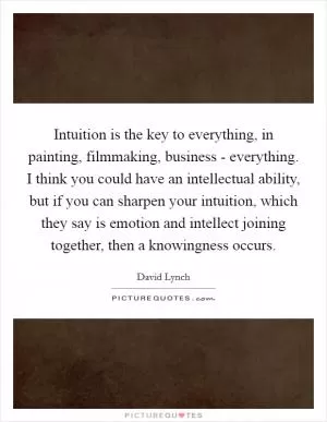 Intuition is the key to everything, in painting, filmmaking, business - everything. I think you could have an intellectual ability, but if you can sharpen your intuition, which they say is emotion and intellect joining together, then a knowingness occurs Picture Quote #1