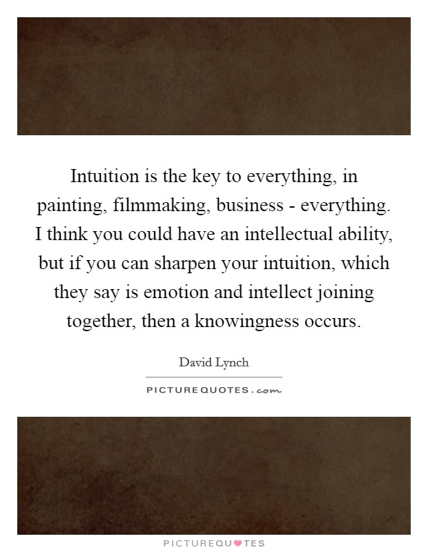 Intuition is the key to everything, in painting, filmmaking, business - everything. I think you could have an intellectual ability, but if you can sharpen your intuition, which they say is emotion and intellect joining together, then a knowingness occurs Picture Quote #1