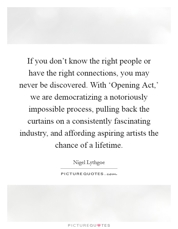 If you don't know the right people or have the right connections, you may never be discovered. With ‘Opening Act,' we are democratizing a notoriously impossible process, pulling back the curtains on a consistently fascinating industry, and affording aspiring artists the chance of a lifetime Picture Quote #1
