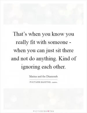 That’s when you know you really fit with someone - when you can just sit there and not do anything. Kind of ignoring each other Picture Quote #1