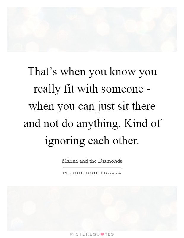 That's when you know you really fit with someone - when you can just sit there and not do anything. Kind of ignoring each other Picture Quote #1