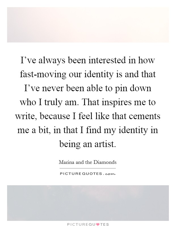 I've always been interested in how fast-moving our identity is and that I've never been able to pin down who I truly am. That inspires me to write, because I feel like that cements me a bit, in that I find my identity in being an artist Picture Quote #1