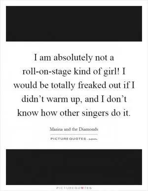 I am absolutely not a roll-on-stage kind of girl! I would be totally freaked out if I didn’t warm up, and I don’t know how other singers do it Picture Quote #1