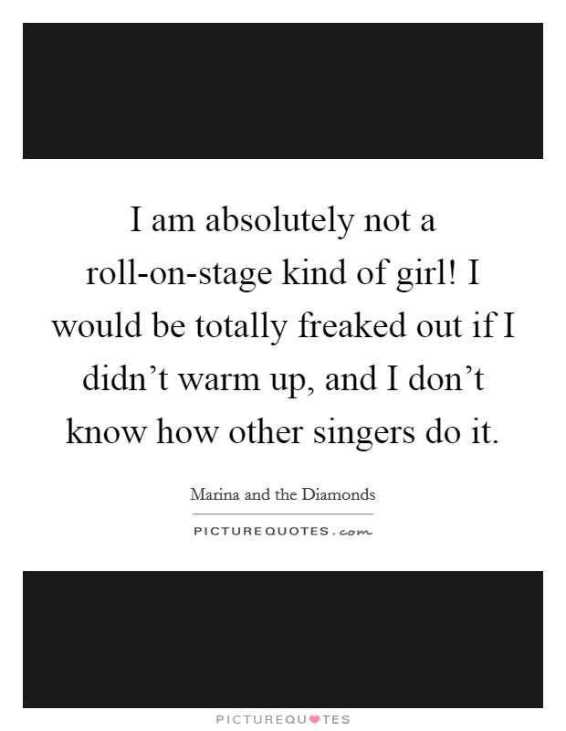 I am absolutely not a roll-on-stage kind of girl! I would be totally freaked out if I didn’t warm up, and I don’t know how other singers do it Picture Quote #1