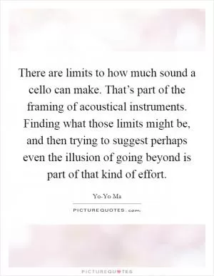 There are limits to how much sound a cello can make. That’s part of the framing of acoustical instruments. Finding what those limits might be, and then trying to suggest perhaps even the illusion of going beyond is part of that kind of effort Picture Quote #1
