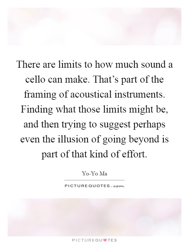 There are limits to how much sound a cello can make. That's part of the framing of acoustical instruments. Finding what those limits might be, and then trying to suggest perhaps even the illusion of going beyond is part of that kind of effort Picture Quote #1