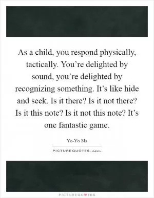 As a child, you respond physically, tactically. You’re delighted by sound, you’re delighted by recognizing something. It’s like hide and seek. Is it there? Is it not there? Is it this note? Is it not this note? It’s one fantastic game Picture Quote #1