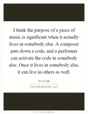 I think the purpose of a piece of music is significant when it actually lives in somebody else. A composer puts down a code, and a performer can activate the code in somebody else. Once it lives in somebody else, it can live in others as well Picture Quote #1