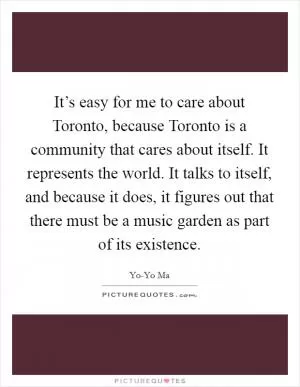 It’s easy for me to care about Toronto, because Toronto is a community that cares about itself. It represents the world. It talks to itself, and because it does, it figures out that there must be a music garden as part of its existence Picture Quote #1
