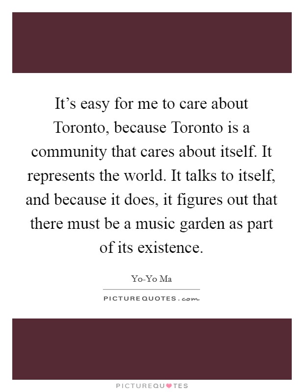 It's easy for me to care about Toronto, because Toronto is a community that cares about itself. It represents the world. It talks to itself, and because it does, it figures out that there must be a music garden as part of its existence Picture Quote #1