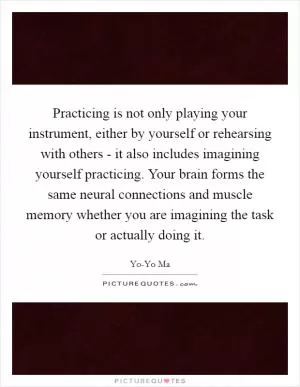 Practicing is not only playing your instrument, either by yourself or rehearsing with others - it also includes imagining yourself practicing. Your brain forms the same neural connections and muscle memory whether you are imagining the task or actually doing it Picture Quote #1