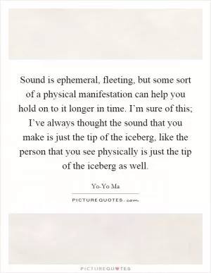 Sound is ephemeral, fleeting, but some sort of a physical manifestation can help you hold on to it longer in time. I’m sure of this; I’ve always thought the sound that you make is just the tip of the iceberg, like the person that you see physically is just the tip of the iceberg as well Picture Quote #1