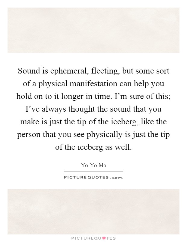 Sound is ephemeral, fleeting, but some sort of a physical manifestation can help you hold on to it longer in time. I'm sure of this; I've always thought the sound that you make is just the tip of the iceberg, like the person that you see physically is just the tip of the iceberg as well Picture Quote #1