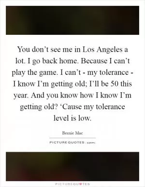 You don’t see me in Los Angeles a lot. I go back home. Because I can’t play the game. I can’t - my tolerance - I know I’m getting old; I’ll be 50 this year. And you know how I know I’m getting old? ‘Cause my tolerance level is low Picture Quote #1