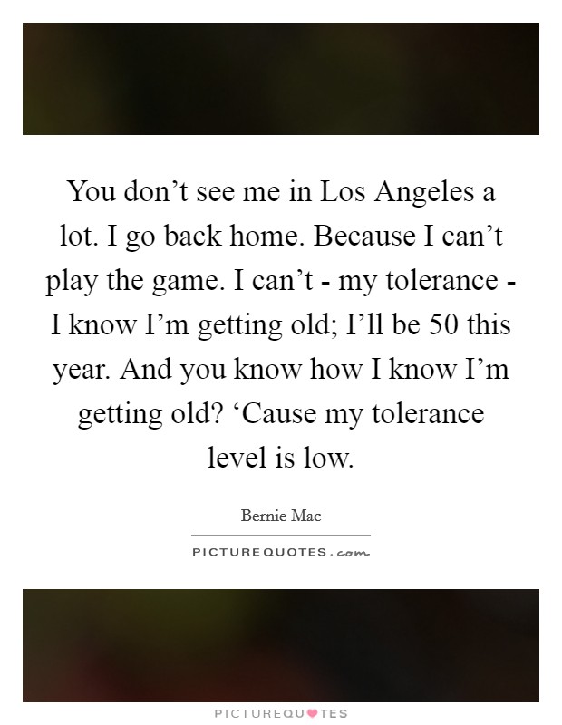 You don't see me in Los Angeles a lot. I go back home. Because I can't play the game. I can't - my tolerance - I know I'm getting old; I'll be 50 this year. And you know how I know I'm getting old? ‘Cause my tolerance level is low Picture Quote #1