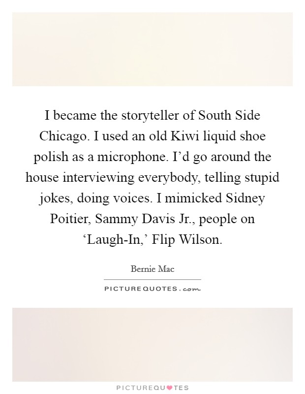 I became the storyteller of South Side Chicago. I used an old Kiwi liquid shoe polish as a microphone. I'd go around the house interviewing everybody, telling stupid jokes, doing voices. I mimicked Sidney Poitier, Sammy Davis Jr., people on ‘Laugh-In,' Flip Wilson Picture Quote #1