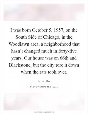 I was born October 5, 1957, on the South Side of Chicago, in the Woodlawn area, a neighborhood that hasn’t changed much in forty-five years. Our house was on 66th and Blackstone, but the city tore it down when the rats took over Picture Quote #1