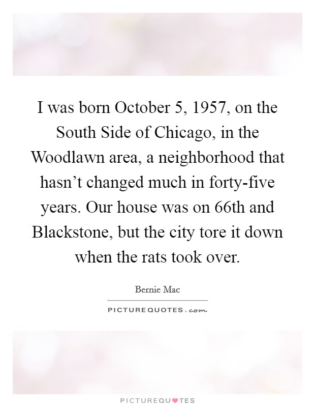 I was born October 5, 1957, on the South Side of Chicago, in the Woodlawn area, a neighborhood that hasn't changed much in forty-five years. Our house was on 66th and Blackstone, but the city tore it down when the rats took over Picture Quote #1
