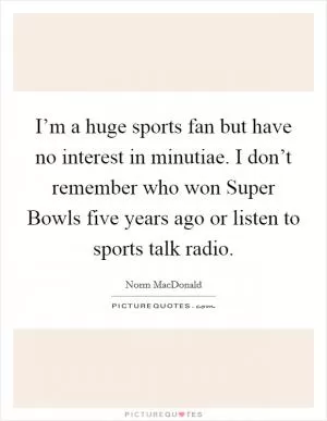 I’m a huge sports fan but have no interest in minutiae. I don’t remember who won Super Bowls five years ago or listen to sports talk radio Picture Quote #1