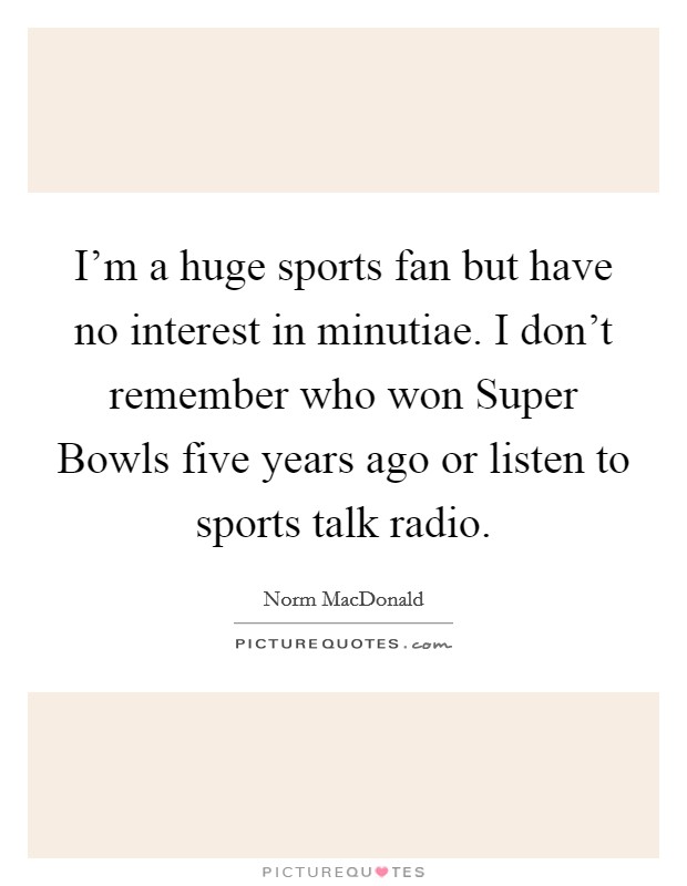 I'm a huge sports fan but have no interest in minutiae. I don't remember who won Super Bowls five years ago or listen to sports talk radio Picture Quote #1