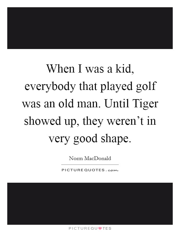 When I was a kid, everybody that played golf was an old man. Until Tiger showed up, they weren't in very good shape Picture Quote #1