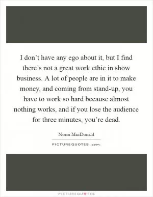 I don’t have any ego about it, but I find there’s not a great work ethic in show business. A lot of people are in it to make money, and coming from stand-up, you have to work so hard because almost nothing works, and if you lose the audience for three minutes, you’re dead Picture Quote #1