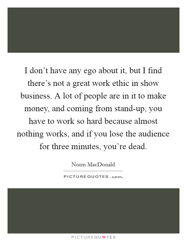 I don't have any ego about it, but I find there's not a great work ethic in show business. A lot of people are in it to make money, and coming from stand-up, you have to work so hard because almost nothing works, and if you lose the audience for three minutes, you're dead Picture Quote #1