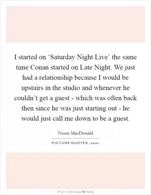 I started on ‘Saturday Night Live’ the same time Conan started on Late Night. We just had a relationship because I would be upstairs in the studio and whenever he couldn’t get a guest - which was often back then since he was just starting out - he would just call me down to be a guest Picture Quote #1