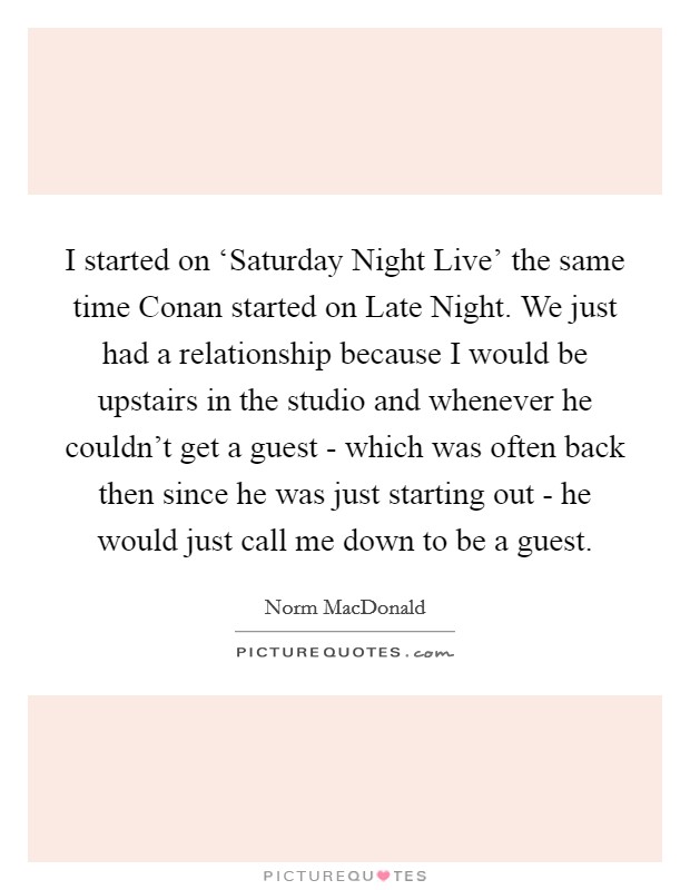 I started on ‘Saturday Night Live' the same time Conan started on Late Night. We just had a relationship because I would be upstairs in the studio and whenever he couldn't get a guest - which was often back then since he was just starting out - he would just call me down to be a guest Picture Quote #1