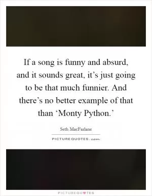If a song is funny and absurd, and it sounds great, it’s just going to be that much funnier. And there’s no better example of that than ‘Monty Python.’ Picture Quote #1