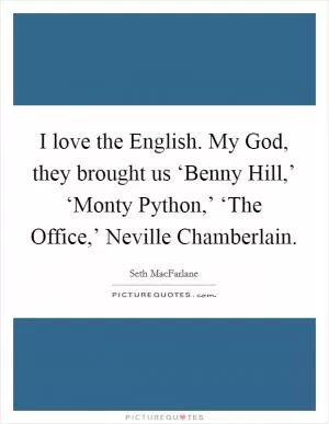 I love the English. My God, they brought us ‘Benny Hill,’ ‘Monty Python,’ ‘The Office,’ Neville Chamberlain Picture Quote #1