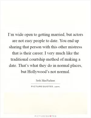 I’m wide open to getting married, but actors are not easy people to date. You end up sharing that person with this other mistress that is their career. I very much like the traditional courtship method of making a date. That’s what they do in normal places, but Hollywood’s not normal Picture Quote #1
