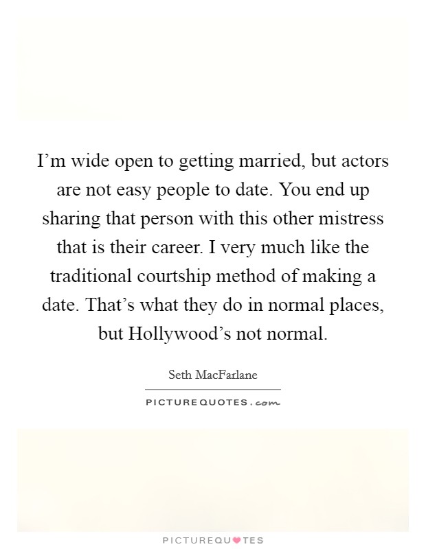 I'm wide open to getting married, but actors are not easy people to date. You end up sharing that person with this other mistress that is their career. I very much like the traditional courtship method of making a date. That's what they do in normal places, but Hollywood's not normal Picture Quote #1