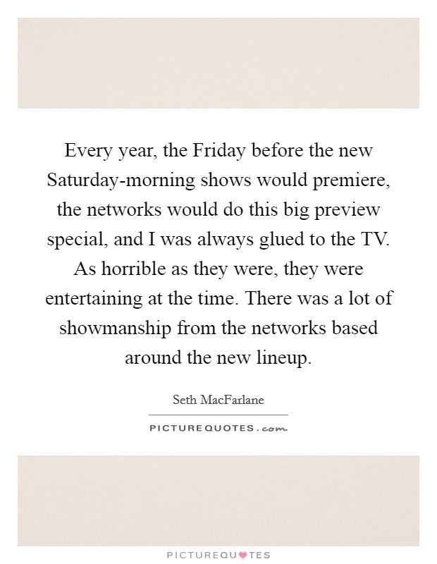 Every year, the Friday before the new Saturday-morning shows would premiere, the networks would do this big preview special, and I was always glued to the TV. As horrible as they were, they were entertaining at the time. There was a lot of showmanship from the networks based around the new lineup Picture Quote #1