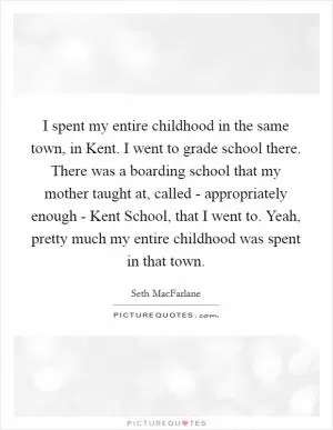 I spent my entire childhood in the same town, in Kent. I went to grade school there. There was a boarding school that my mother taught at, called - appropriately enough - Kent School, that I went to. Yeah, pretty much my entire childhood was spent in that town Picture Quote #1