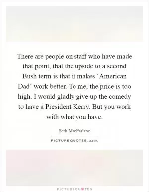 There are people on staff who have made that point, that the upside to a second Bush term is that it makes ‘American Dad’ work better. To me, the price is too high. I would gladly give up the comedy to have a President Kerry. But you work with what you have Picture Quote #1