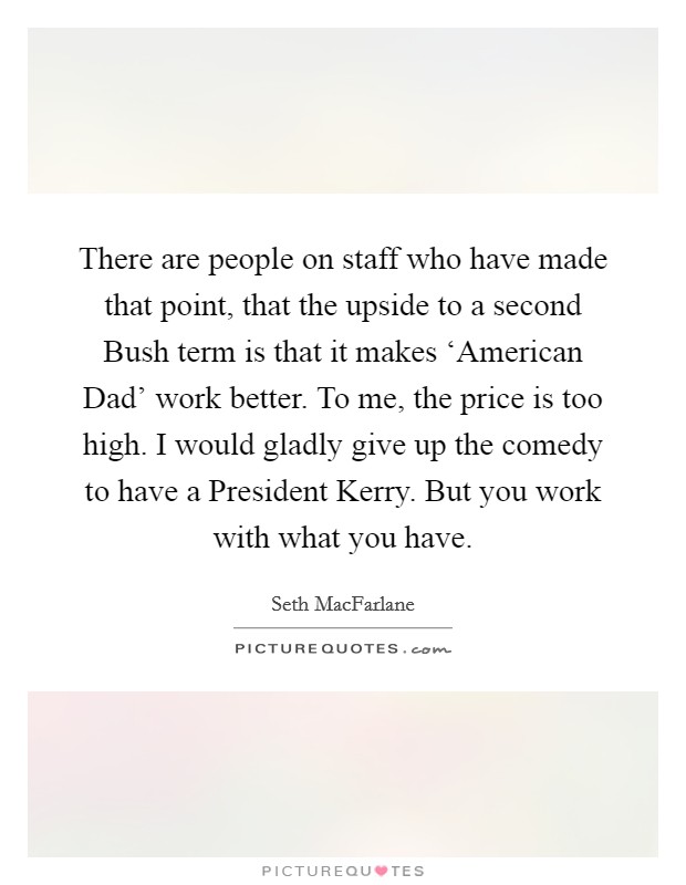 There are people on staff who have made that point, that the upside to a second Bush term is that it makes ‘American Dad' work better. To me, the price is too high. I would gladly give up the comedy to have a President Kerry. But you work with what you have Picture Quote #1