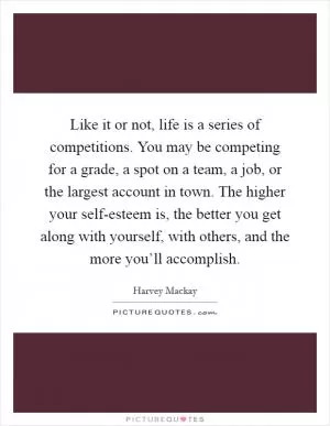 Like it or not, life is a series of competitions. You may be competing for a grade, a spot on a team, a job, or the largest account in town. The higher your self-esteem is, the better you get along with yourself, with others, and the more you’ll accomplish Picture Quote #1