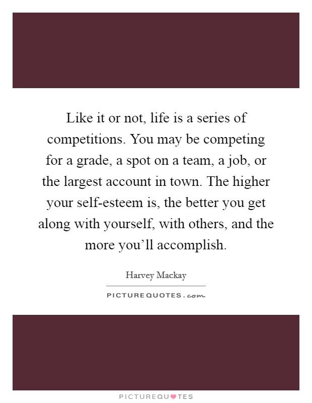Like it or not, life is a series of competitions. You may be competing for a grade, a spot on a team, a job, or the largest account in town. The higher your self-esteem is, the better you get along with yourself, with others, and the more you'll accomplish Picture Quote #1