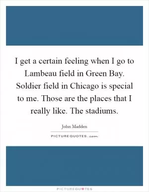 I get a certain feeling when I go to Lambeau field in Green Bay. Soldier field in Chicago is special to me. Those are the places that I really like. The stadiums Picture Quote #1