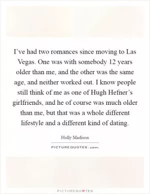 I’ve had two romances since moving to Las Vegas. One was with somebody 12 years older than me, and the other was the same age, and neither worked out. I know people still think of me as one of Hugh Hefner’s girlfriends, and he of course was much older than me, but that was a whole different lifestyle and a different kind of dating Picture Quote #1