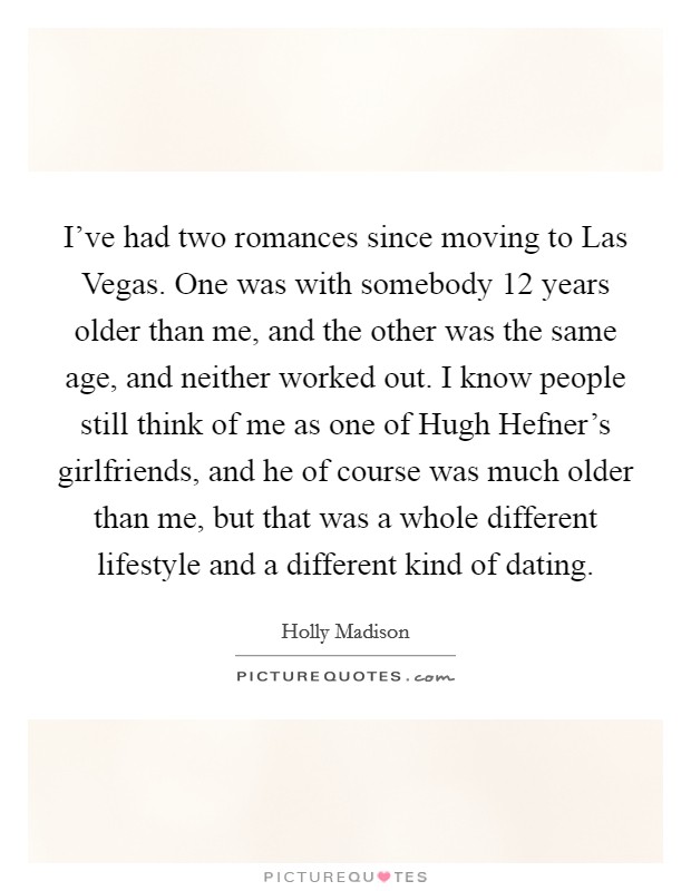 I've had two romances since moving to Las Vegas. One was with somebody 12 years older than me, and the other was the same age, and neither worked out. I know people still think of me as one of Hugh Hefner's girlfriends, and he of course was much older than me, but that was a whole different lifestyle and a different kind of dating Picture Quote #1