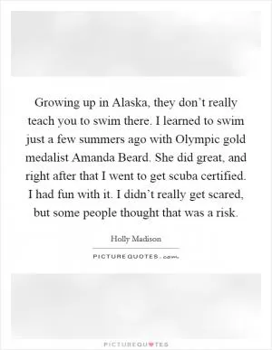 Growing up in Alaska, they don’t really teach you to swim there. I learned to swim just a few summers ago with Olympic gold medalist Amanda Beard. She did great, and right after that I went to get scuba certified. I had fun with it. I didn’t really get scared, but some people thought that was a risk Picture Quote #1