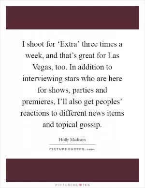 I shoot for ‘Extra’ three times a week, and that’s great for Las Vegas, too. In addition to interviewing stars who are here for shows, parties and premieres, I’ll also get peoples’ reactions to different news items and topical gossip Picture Quote #1