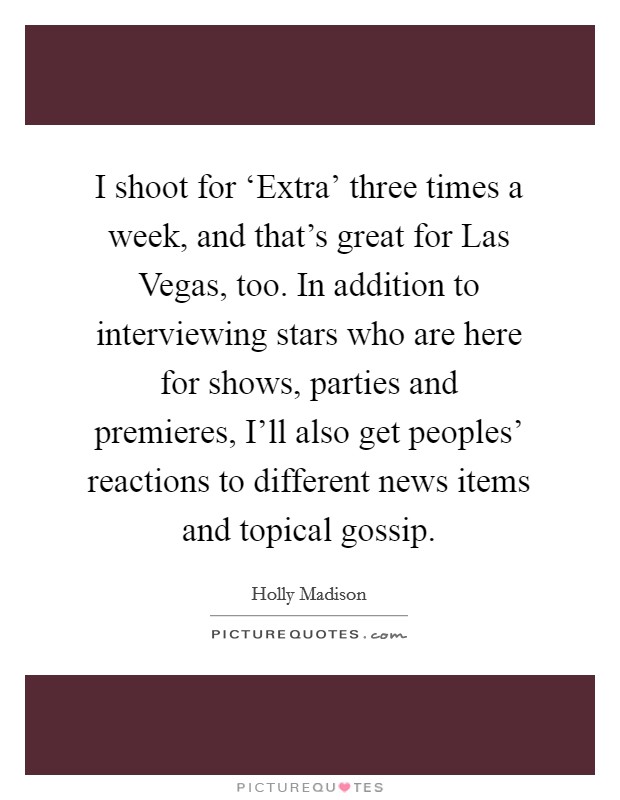 I shoot for ‘Extra' three times a week, and that's great for Las Vegas, too. In addition to interviewing stars who are here for shows, parties and premieres, I'll also get peoples' reactions to different news items and topical gossip Picture Quote #1