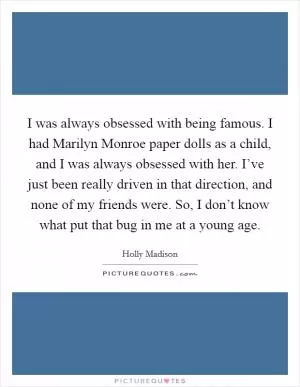 I was always obsessed with being famous. I had Marilyn Monroe paper dolls as a child, and I was always obsessed with her. I’ve just been really driven in that direction, and none of my friends were. So, I don’t know what put that bug in me at a young age Picture Quote #1