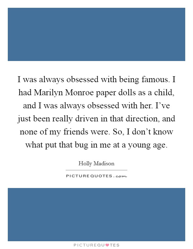 I was always obsessed with being famous. I had Marilyn Monroe paper dolls as a child, and I was always obsessed with her. I've just been really driven in that direction, and none of my friends were. So, I don't know what put that bug in me at a young age Picture Quote #1