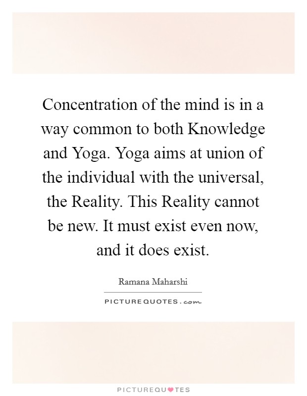 Concentration of the mind is in a way common to both Knowledge and Yoga. Yoga aims at union of the individual with the universal, the Reality. This Reality cannot be new. It must exist even now, and it does exist Picture Quote #1